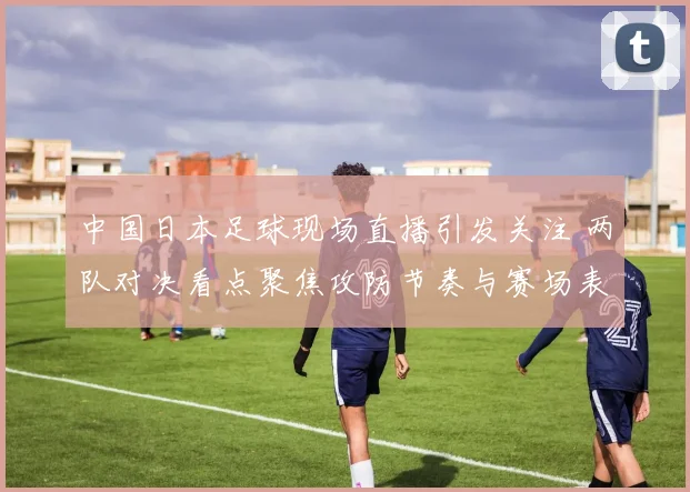 中国日本足球现场直播引发关注 两队对决看点聚焦攻防节奏与赛场表现