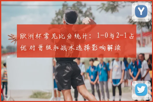 欧洲杯常见比分统计：1-0与2-1占优 对晋级和战术选择影响解读