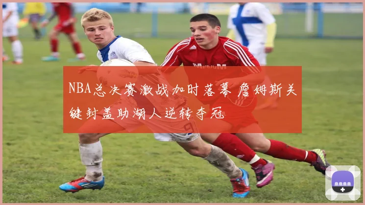 NBA总决赛激战加时落幕 詹姆斯关键封盖助湖人逆转夺冠