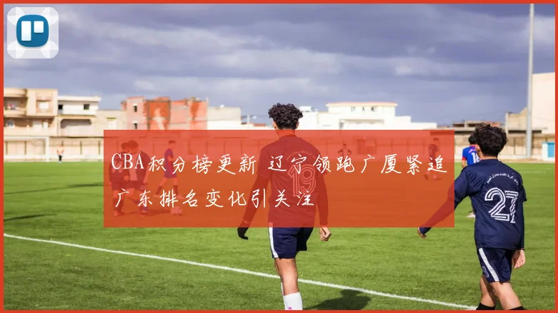 CBA积分榜更新 辽宁领跑广厦紧追广东排名变化引关注