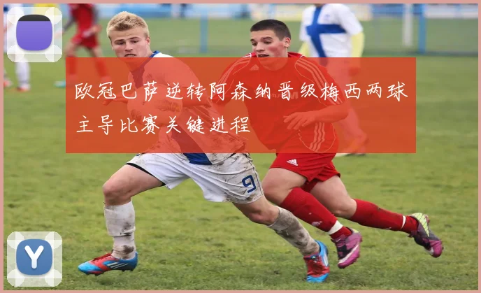 欧冠巴萨逆转阿森纳晋级梅西两球主导比赛关键进程