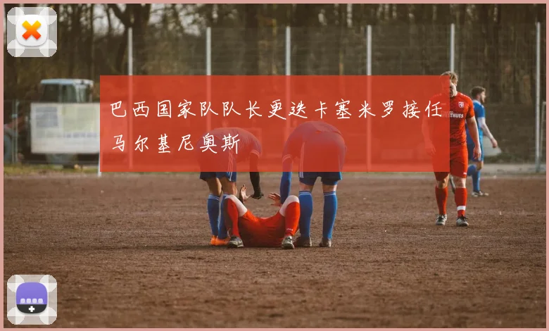 巴西国家队队长更迭卡塞米罗接任马尔基尼奥斯