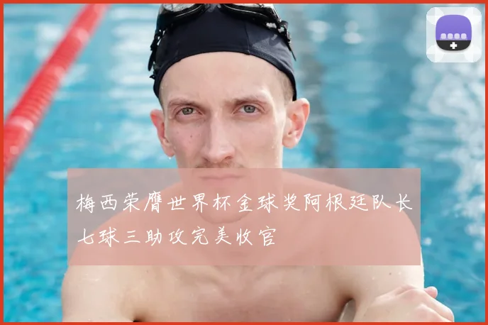 梅西荣膺世界杯金球奖阿根廷队长七球三助攻完美收官