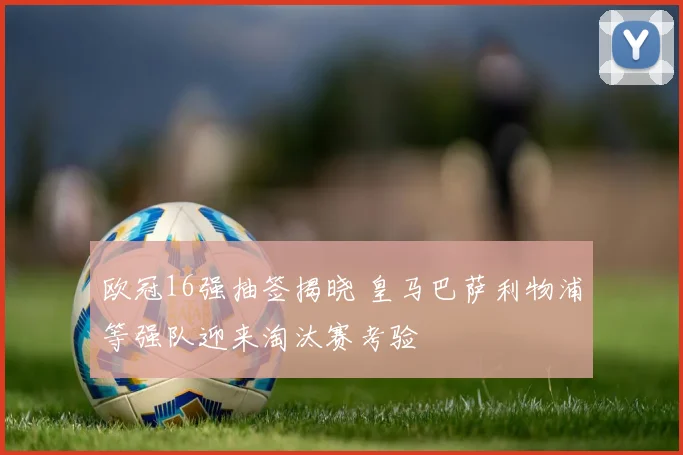 欧冠16强抽签揭晓 皇马巴萨利物浦等强队迎来淘汰赛考验