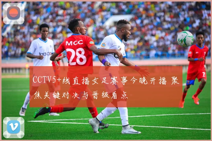 CCTV5+线直播女足赛事今晚开播 聚焦关键对决与晋级看点