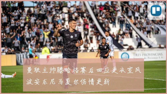 曼联主帅滕哈格赛后回应更衣室风波安东尼马夏尔伤情更新