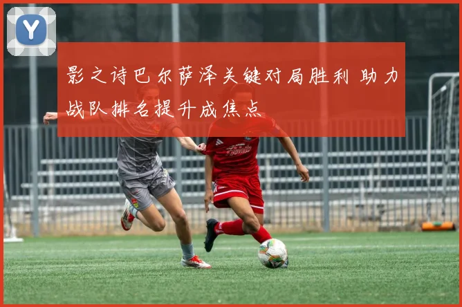 影之诗巴尔萨泽关键对局胜利 助力战队排名提升成焦点