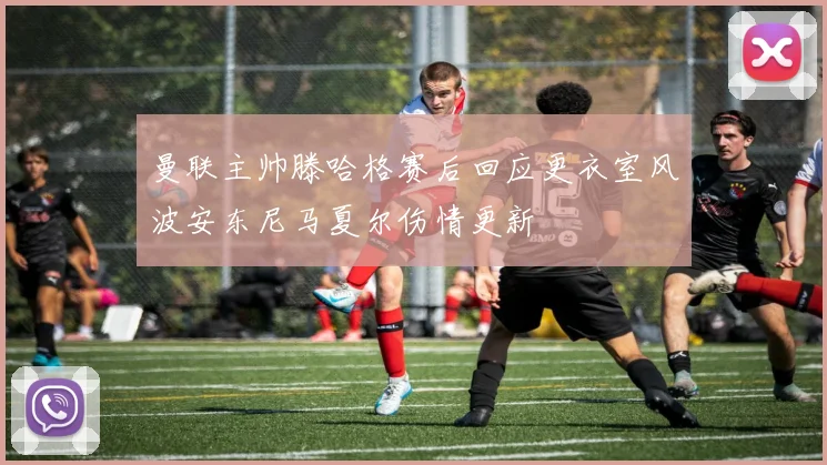 曼联主帅滕哈格赛后回应更衣室风波安东尼马夏尔伤情更新