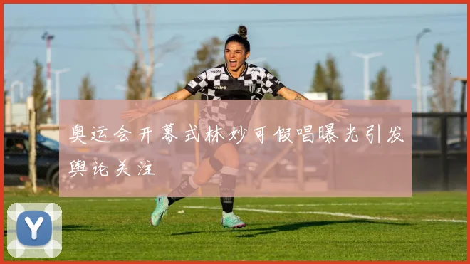 奥运会开幕式林妙可假唱曝光引发舆论关注