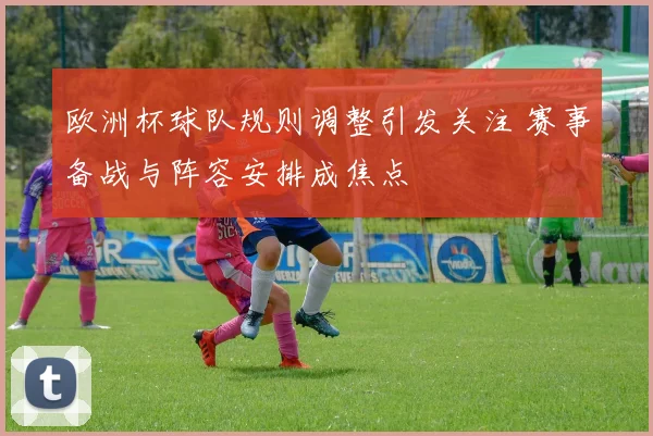 欧洲杯球队规则调整引发关注 赛事备战与阵容安排成焦点