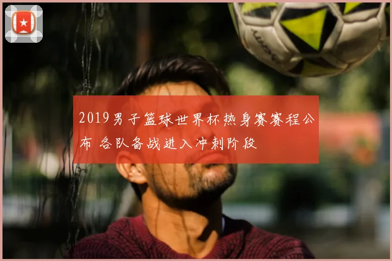 2019男子篮球世界杯热身赛赛程公布 各队备战进入冲刺阶段